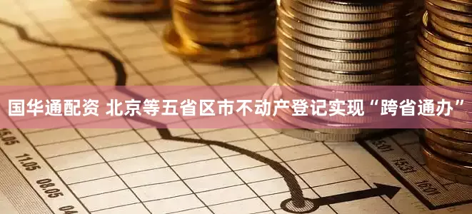 国华通配资 北京等五省区市不动产登记实现“跨省通办”