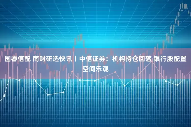 国睿信配 南财研选快讯丨中信证券：机构持仓回落 银行股配置空间乐观