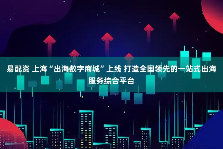 易配资 上海“出海数字商城”上线 打造全国领先的一站式出海服务综合平台
