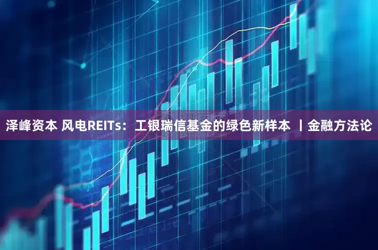 泽峰资本 风电REITs：工银瑞信基金的绿色新样本 丨金融方法论